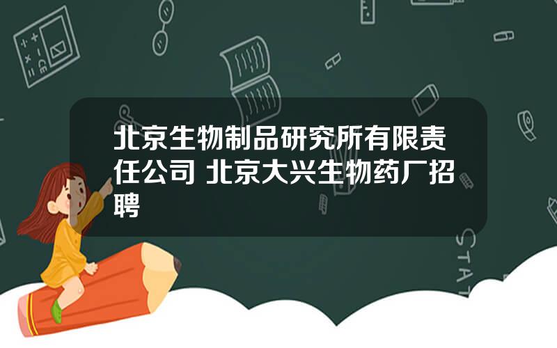 北京生物制品研究所有限责任公司 北京大兴生物药厂招聘